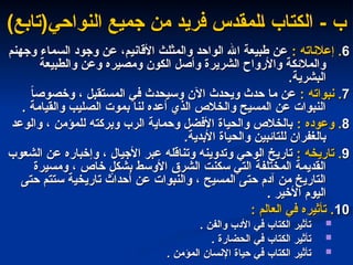 - ‫ب‬
- ‫ب‬
‫النواحي‬ ‫جميع‬ ‫من‬ ‫فريد‬ ‫المقدس‬ ‫الكتاب‬
‫النواحي‬ ‫جميع‬ ‫من‬ ‫فريد‬ ‫المقدس‬ ‫الكتاب‬
)‫(تابع‬
)‫(تابع‬
6
6
: ‫إعالناته‬ .
: ‫إعالناته‬ .
‫وجهنم‬ ‫السماء‬ ‫وجود‬ ‫عن‬ ،‫األقانيم‬ ‫والمثلث‬ ‫الواحد‬ ‫اهلل‬ ‫طبيعة‬ ‫عن‬
‫وجهنم‬ ‫السماء‬ ‫وجود‬ ‫عن‬ ،‫األقانيم‬ ‫والمثلث‬ ‫الواحد‬ ‫اهلل‬ ‫طبيعة‬ ‫عن‬
‫والطبيعة‬ ‫وعن‬ ‫ومصيره‬ ‫الكون‬ ‫وأصل‬ ‫الشريرة‬ ‫واألرواح‬ ‫والمالئكة‬
‫والطبيعة‬ ‫وعن‬ ‫ومصيره‬ ‫الكون‬ ‫وأصل‬ ‫الشريرة‬ ‫واألرواح‬ ‫والمالئكة‬
.‫البشرية‬
.‫البشرية‬
7
7
: ‫نبواته‬ .
: ‫نبواته‬ .
ً
‫ا‬‫وخصوص‬ ، ‫المستقبل‬ ‫في‬ ‫وسيحدث‬ ‫اآلن‬ ‫ويحدث‬ ‫حدث‬ ‫ما‬ ‫عن‬
ً
‫ا‬‫وخصوص‬ ، ‫المستقبل‬ ‫في‬ ‫وسيحدث‬ ‫اآلن‬ ‫ويحدث‬ ‫حدث‬ ‫ما‬ ‫عن‬
. ‫والقيامة‬ ‫الصليب‬ ‫بموت‬ ‫لنا‬ ‫أعده‬ ‫الذي‬ ‫والخالص‬ ‫المسيح‬ ‫عن‬ ‫النبوات‬
. ‫والقيامة‬ ‫الصليب‬ ‫بموت‬ ‫لنا‬ ‫أعده‬ ‫الذي‬ ‫والخالص‬ ‫المسيح‬ ‫عن‬ ‫النبوات‬
8
8
: ‫وعوده‬ .
: ‫وعوده‬ .
‫والوعد‬ ، ‫للمؤمن‬ ‫وبركته‬ ‫الرب‬ ‫وحماية‬ ‫األفضل‬ ‫والحياة‬ ‫بالخالص‬
‫والوعد‬ ، ‫للمؤمن‬ ‫وبركته‬ ‫الرب‬ ‫وحماية‬ ‫األفضل‬ ‫والحياة‬ ‫بالخالص‬
.‫األبدية‬ ‫والحياة‬ ‫للتائبين‬ ‫بالغفران‬
.‫األبدية‬ ‫والحياة‬ ‫للتائبين‬ ‫بالغفران‬
9
9
: ‫تاريخه‬ .
: ‫تاريخه‬ .
‫الشعوب‬ ‫عن‬ ‫وإخباره‬ ، ‫األجيال‬ ‫عبر‬ ‫وتناقله‬ ‫وتدوينه‬ ‫الوحي‬ ‫تاريخ‬
‫الشعوب‬ ‫عن‬ ‫وإخباره‬ ، ‫األجيال‬ ‫عبر‬ ‫وتناقله‬ ‫وتدوينه‬ ‫الوحي‬ ‫تاريخ‬
‫ومسيرة‬ ، ‫خاص‬ ٍ
‫بشكل‬ ‫األوسط‬ ‫الشرق‬ ‫سكنت‬ ‫التي‬ ‫المختلفة‬ ‫القديمة‬
‫ومسيرة‬ ، ‫خاص‬ ٍ
‫بشكل‬ ‫األوسط‬ ‫الشرق‬ ‫سكنت‬ ‫التي‬ ‫المختلفة‬ ‫القديمة‬
‫حتى‬ ‫ستتم‬ ‫تاريخية‬ ‫أحداث‬ ‫عن‬ ‫والنبوات‬ ، ‫المسيح‬ ‫حتى‬ ‫آدم‬ ‫من‬ ‫التاريخ‬
‫حتى‬ ‫ستتم‬ ‫تاريخية‬ ‫أحداث‬ ‫عن‬ ‫والنبوات‬ ، ‫المسيح‬ ‫حتى‬ ‫آدم‬ ‫من‬ ‫التاريخ‬
. ‫األخير‬ ‫اليوم‬
. ‫األخير‬ ‫اليوم‬
10
10
: ‫العالم‬ ‫في‬ ‫تأثيره‬ .
: ‫العالم‬ ‫في‬ ‫تأثيره‬ .

. ‫والفن‬ ‫األدب‬ ‫في‬ ‫الكتاب‬ ‫تأثير‬
. ‫والفن‬ ‫األدب‬ ‫في‬ ‫الكتاب‬ ‫تأثير‬

. ‫الحضارة‬ ‫في‬ ‫الكتاب‬ ‫تأثير‬
. ‫الحضارة‬ ‫في‬ ‫الكتاب‬ ‫تأثير‬

. ‫المؤمن‬ ‫اإلنسان‬ ‫حياة‬ ‫في‬ ‫الكتاب‬ ‫تأثير‬
. ‫المؤمن‬ ‫اإلنسان‬ ‫حياة‬ ‫في‬ ‫الكتاب‬ ‫تأثير‬
 
