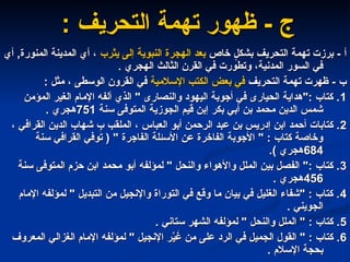 - ‫ج‬
- ‫ج‬
‫تهمة‬ ‫ظهور‬
‫تهمة‬ ‫ظهور‬
‫التحريف‬
‫التحريف‬
:
:
‫أ‬
‫أ‬
‫خاص‬ ٍ
‫بشكل‬ ‫التحريف‬ ‫تهمة‬ ‫برزت‬ -
‫خاص‬ ٍ
‫بشكل‬ ‫التحريف‬ ‫تهمة‬ ‫برزت‬ -
‫يثرب‬ ‫إلى‬ ‫النبوية‬ ‫الهجرة‬ ‫بعد‬
‫يثرب‬ ‫إلى‬ ‫النبوية‬ ‫الهجرة‬ ‫بعد‬
‫أي‬ ,‫المنورة‬ ‫المدينة‬ ‫أي‬ ،
‫أي‬ ,‫المنورة‬ ‫المدينة‬ ‫أي‬ ،
. ‫الهجري‬ ‫الثالث‬ ‫القرن‬ ‫في‬ ‫وتطورت‬ ،‫المدنية‬ ‫السور‬ ‫في‬
. ‫الهجري‬ ‫الثالث‬ ‫القرن‬ ‫في‬ ‫وتطورت‬ ،‫المدنية‬ ‫السور‬ ‫في‬
‫ب‬
‫ب‬
‫التحريف‬ ‫تهمة‬ ‫ظهرت‬ -
‫التحريف‬ ‫تهمة‬ ‫ظهرت‬ -
‫اإلسالمية‬ ‫الكتب‬ ‫بعض‬ ‫في‬
‫اإلسالمية‬ ‫الكتب‬ ‫بعض‬ ‫في‬
: ‫مثل‬ ، ‫الوسطى‬ ‫القرون‬ ‫في‬
: ‫مثل‬ ، ‫الوسطى‬ ‫القرون‬ ‫في‬
1
1
‫المؤمن‬ ‫الغير‬ ‫اإلمام‬ ‫ألفه‬ ‫الذي‬ " ‫والنصارى‬ ‫اليهود‬ ‫أجوبة‬ ‫في‬ ‫الحيارى‬ ‫"هداية‬: ‫كتاب‬ .
‫المؤمن‬ ‫الغير‬ ‫اإلمام‬ ‫ألفه‬ ‫الذي‬ " ‫والنصارى‬ ‫اليهود‬ ‫أجوبة‬ ‫في‬ ‫الحيارى‬ ‫"هداية‬: ‫كتاب‬ .
‫سنة‬ ‫المتوفى‬ ‫الجوزية‬ ‫قيم‬ ‫إبن‬ ‫بكر‬ ‫أبي‬ ‫بن‬ ‫محمد‬ ‫الدين‬ ‫شمس‬
‫سنة‬ ‫المتوفى‬ ‫الجوزية‬ ‫قيم‬ ‫إبن‬ ‫بكر‬ ‫أبي‬ ‫بن‬ ‫محمد‬ ‫الدين‬ ‫شمس‬
751
751
. ‫هجري‬
. ‫هجري‬
2
2
، ‫القرافي‬ ‫الدين‬ ‫شهاب‬ ِ
‫ب‬ ‫الملقب‬ ، ‫العباس‬ ‫أبو‬ ‫الرحمن‬ ‫عبد‬ ‫بن‬ ‫إدريس‬ ‫ابن‬ ‫أحمد‬ ‫كتابات‬ .
، ‫القرافي‬ ‫الدين‬ ‫شهاب‬ ِ
‫ب‬ ‫الملقب‬ ، ‫العباس‬ ‫أبو‬ ‫الرحمن‬ ‫عبد‬ ‫بن‬ ‫إدريس‬ ‫ابن‬ ‫أحمد‬ ‫كتابات‬ .
‫سنة‬ ‫القرافي‬ ‫توفي‬ ( " ‫الفاجرة‬ ‫األسئلة‬ ‫عن‬ ‫الفاخرة‬ ‫األجوبة‬ " : ‫كتاب‬ ‫وخاصة‬
‫سنة‬ ‫القرافي‬ ‫توفي‬ ( " ‫الفاجرة‬ ‫األسئلة‬ ‫عن‬ ‫الفاخرة‬ ‫األجوبة‬ " : ‫كتاب‬ ‫وخاصة‬
684
684
.) ‫هجري‬
.) ‫هجري‬
3
3
‫سنة‬ ‫المتوفى‬ ‫حزم‬ ‫ابن‬ ‫محمد‬ ‫أبو‬ ‫لمؤلفه‬ " ‫والنحل‬ ‫واألهواء‬ ‫الملل‬ ‫بين‬ ‫الفصل‬ ": ‫كتاب‬ .
‫سنة‬ ‫المتوفى‬ ‫حزم‬ ‫ابن‬ ‫محمد‬ ‫أبو‬ ‫لمؤلفه‬ " ‫والنحل‬ ‫واألهواء‬ ‫الملل‬ ‫بين‬ ‫الفصل‬ ": ‫كتاب‬ .
456
456
. ‫هجري‬
. ‫هجري‬
4
4
‫اإلمام‬ ‫لمؤلفه‬ " ‫التبديل‬ ‫من‬ ‫واإلنجيل‬ ‫التوراة‬ ‫في‬ ‫وقع‬ ‫ما‬ ‫بيان‬ ‫في‬ ‫الغليل‬ ‫"شفاء‬ : ‫كتاب‬ .
‫اإلمام‬ ‫لمؤلفه‬ " ‫التبديل‬ ‫من‬ ‫واإلنجيل‬ ‫التوراة‬ ‫في‬ ‫وقع‬ ‫ما‬ ‫بيان‬ ‫في‬ ‫الغليل‬ ‫"شفاء‬ : ‫كتاب‬ .
. ‫الجويني‬
. ‫الجويني‬
5
5
. ‫ستاني‬ ‫الشهر‬ ‫لمؤلفه‬ " ‫والنحل‬ ‫الملل‬ " : ‫كتاب‬ .
. ‫ستاني‬ ‫الشهر‬ ‫لمؤلفه‬ " ‫والنحل‬ ‫الملل‬ " : ‫كتاب‬ .
6
6
‫المعروف‬ ‫الغزالي‬ ‫اإلمام‬ ‫لمؤلفه‬ " ‫اإلنجيل‬ ‫ر‬َّ
‫ي‬ َ
‫غ‬ ‫من‬ ‫على‬ ‫الرد‬ ‫في‬ ‫الجميل‬ ‫القول‬ " : ‫كتاب‬ .
‫المعروف‬ ‫الغزالي‬ ‫اإلمام‬ ‫لمؤلفه‬ " ‫اإلنجيل‬ ‫ر‬َّ
‫ي‬ َ
‫غ‬ ‫من‬ ‫على‬ ‫الرد‬ ‫في‬ ‫الجميل‬ ‫القول‬ " : ‫كتاب‬ .
. ‫اإلسالم‬ ‫بحجة‬
. ‫اإلسالم‬ ‫بحجة‬
 