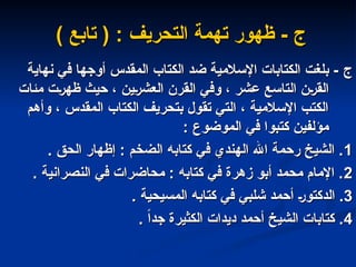 ‫ج‬
‫ج‬
‫نهاية‬ ‫في‬ ‫أوجها‬ ‫المقدس‬ ‫الكتاب‬ ‫ضد‬ ‫اإلسالمية‬ ‫الكتابات‬ ‫بلغت‬ -
‫نهاية‬ ‫في‬ ‫أوجها‬ ‫المقدس‬ ‫الكتاب‬ ‫ضد‬ ‫اإلسالمية‬ ‫الكتابات‬ ‫بلغت‬ -
‫مئات‬ ‫ظهرت‬ ‫حيث‬ ، ‫العشرين‬ ‫القرن‬ ‫وفي‬ ، ‫عشر‬ ‫التاسع‬ ‫القرن‬
‫مئات‬ ‫ظهرت‬ ‫حيث‬ ، ‫العشرين‬ ‫القرن‬ ‫وفي‬ ، ‫عشر‬ ‫التاسع‬ ‫القرن‬
‫وأهم‬ ، ‫المقدس‬ ‫الكتاب‬ ‫بتحريف‬ ‫تقول‬ ‫التي‬ ، ‫اإلسالمية‬ ‫الكتب‬
‫وأهم‬ ، ‫المقدس‬ ‫الكتاب‬ ‫بتحريف‬ ‫تقول‬ ‫التي‬ ، ‫اإلسالمية‬ ‫الكتب‬
‫الموضوع‬ ‫في‬ ‫كتبوا‬ ‫مؤلفين‬
‫الموضوع‬ ‫في‬ ‫كتبوا‬ ‫مؤلفين‬
:
:
1
1
. ‫الحق‬ ‫إظهار‬ : ‫الضخم‬ ‫كتابه‬ ‫في‬ ‫الهندي‬ ‫اهلل‬ ‫رحمة‬ ‫الشيخ‬ .
. ‫الحق‬ ‫إظهار‬ : ‫الضخم‬ ‫كتابه‬ ‫في‬ ‫الهندي‬ ‫اهلل‬ ‫رحمة‬ ‫الشيخ‬ .
2
2
. ‫النصرانية‬ ‫في‬ ‫محاضرات‬ : ‫كتابه‬ ‫في‬ ‫زهرة‬ ‫أبو‬ ‫محمد‬ ‫اإلمام‬ .
. ‫النصرانية‬ ‫في‬ ‫محاضرات‬ : ‫كتابه‬ ‫في‬ ‫زهرة‬ ‫أبو‬ ‫محمد‬ ‫اإلمام‬ .
3
3
. ‫المسيحية‬ ‫كتابه‬ ‫في‬ ‫شلبي‬ ‫أحمد‬ ‫الدكتور‬ .
. ‫المسيحية‬ ‫كتابه‬ ‫في‬ ‫شلبي‬ ‫أحمد‬ ‫الدكتور‬ .
4
4
. ً‫ا‬‫جد‬ ‫الكثيرة‬ ‫ديدات‬ ‫أحمد‬ ‫الشيخ‬ ‫كتابات‬ .
. ً‫ا‬‫جد‬ ‫الكثيرة‬ ‫ديدات‬ ‫أحمد‬ ‫الشيخ‬ ‫كتابات‬ .
- ‫ج‬
- ‫ج‬
‫تهمة‬ ‫ظهور‬
‫تهمة‬ ‫ظهور‬
‫التحريف‬
‫التحريف‬
:
:
) ‫تابع‬ (
) ‫تابع‬ (
 