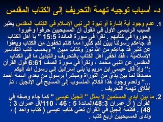-‫د‬
-‫د‬
‫المقدس‬ ‫الكتاب‬ ‫إلى‬ ‫التحريف‬ ‫تهمة‬ ‫توجيه‬ ‫أسباب‬
‫المقدس‬ ‫الكتاب‬ ‫إلى‬ ‫التحريف‬ ‫تهمة‬ ‫توجيه‬ ‫أسباب‬
1
1
.
.
‫المقدس‬ ‫الكتاب‬ ‫في‬ ‫اإلسالم‬ ‫نبي‬ ‫إلى‬ ‫نبوة‬ ‫أو‬ ‫إشارة‬ ‫أية‬ ‫وجود‬ ‫عدم‬
‫المقدس‬ ‫الكتاب‬ ‫في‬ ‫اإلسالم‬ ‫نبي‬ ‫إلى‬ ‫نبوة‬ ‫أو‬ ‫إشارة‬ ‫أية‬ ‫وجود‬ ‫عدم‬
‫يعتبر‬
‫يعتبر‬
‫وغيروا‬ ‫حرفوا‬ ‫المسيحيين‬ ‫أن‬ ‫القول‬ ‫في‬ ‫األول‬ ‫الرئيسي‬ ‫السبب‬
‫وغيروا‬ ‫حرفوا‬ ‫المسيحيين‬ ‫أن‬ ‫القول‬ ‫في‬ ‫األول‬ ‫الرئيسي‬ ‫السبب‬
‫المائدة‬ ‫سورة‬ ‫في‬ ‫نقرأ‬ . ‫كتابهم‬ ‫في‬ ‫وحوروا‬
‫المائدة‬ ‫سورة‬ ‫في‬ ‫نقرأ‬ . ‫كتابهم‬ ‫في‬ ‫وحوروا‬
15:5
15:5
‫الكتاب‬ ‫أهل‬ ‫يا‬ "
‫الكتاب‬ ‫أهل‬ ‫يا‬ "
‫ويعفوا‬ ‫الكتاب‬ ‫من‬ ‫تخفون‬ ‫كنتم‬ ‫مما‬ ً‫ا‬‫كثير‬ ‫لكم‬ ‫ن‬ِّ
‫يبي‬ ‫رسولنا‬ ‫جاءكم‬ ‫قد‬
‫ويعفوا‬ ‫الكتاب‬ ‫من‬ ‫تخفون‬ ‫كنتم‬ ‫مما‬ ً‫ا‬‫كثير‬ ‫لكم‬ ‫ن‬ِّ
‫يبي‬ ‫رسولنا‬ ‫جاءكم‬ ‫قد‬
‫التفاسير‬ ‫كتب‬ ‫وبحسب‬ " ‫مبين‬ ٌ
‫وكتاب‬ ٌ
‫ر‬‫نو‬ ‫اهلل‬ ‫من‬ ‫جاءكم‬ ‫قد‬ ٍ
‫كثير‬ ‫عن‬
‫التفاسير‬ ‫كتب‬ ‫وبحسب‬ " ‫مبين‬ ٌ
‫وكتاب‬ ٌ
‫ر‬‫نو‬ ‫اهلل‬ ‫من‬ ‫جاءكم‬ ‫قد‬ ٍ
‫كثير‬ ‫عن‬
‫الكتاب‬ ‫في‬ ‫ما‬ ‫والتبديل‬ ‫بالتحريف‬ ‫الكتاب‬ ‫أهل‬ ‫أخفى‬ ‫فقد‬ ، ‫اإلسالمية‬
‫الكتاب‬ ‫في‬ ‫ما‬ ‫والتبديل‬ ‫بالتحريف‬ ‫الكتاب‬ ‫أهل‬ ‫أخفى‬ ‫فقد‬ ، ‫اإلسالمية‬
‫الصف‬ ‫سورة‬ ‫في‬ ‫ونقرأ‬ ، ‫محمد‬ ‫النبي‬ ‫عن‬ ‫المقدس‬
‫الصف‬ ‫سورة‬ ‫في‬ ‫ونقرأ‬ ، ‫محمد‬ ‫النبي‬ ‫عن‬ ‫المقدس‬
6:61
6:61
‫القرآن‬ ‫قول‬
‫القرآن‬ ‫قول‬
‫إليكم‬ ‫اهلل‬ ‫رسول‬ ‫إني‬ ‫إسرائيل‬ ‫بني‬ ‫يا‬ ‫مريم‬ ‫ابن‬ ‫عيسى‬ ‫قال‬ ‫وإذ‬ ":
‫إليكم‬ ‫اهلل‬ ‫رسول‬ ‫إني‬ ‫إسرائيل‬ ‫بني‬ ‫يا‬ ‫مريم‬ ‫ابن‬ ‫عيسى‬ ‫قال‬ ‫وإذ‬ ":
‫أحمد‬ ‫اسمه‬ ‫بعدي‬ ‫من‬ ٍ
‫برسول‬ ً‫ا‬‫ومبشر‬ ‫التوراة‬ ‫من‬ َّ
‫يدي‬ ‫بين‬ ‫لما‬ ً
‫ا‬‫مصدق‬
‫أحمد‬ ‫اسمه‬ ‫بعدي‬ ‫من‬ ٍ
‫برسول‬ ً‫ا‬‫ومبشر‬ ‫التوراة‬ ‫من‬ َّ
‫يدي‬ ‫بين‬ ‫لما‬ ً
‫ا‬‫مصدق‬
َّ
‫تم‬ ، ‫اإلنجيل‬ ‫في‬ ‫المسيح‬ ‫إلى‬ ‫المنسوب‬ ‫الكالم‬ ‫هذا‬ ‫وجود‬ ‫ولعدم‬ "...
َّ
‫تم‬ ، ‫اإلنجيل‬ ‫في‬ ‫المسيح‬ ‫إلى‬ ‫المنسوب‬ ‫الكالم‬ ‫هذا‬ ‫وجود‬ ‫ولعدم‬ "...
. ‫التحريف‬ ‫تهمة‬ ‫إطالق‬
. ‫التحريف‬ ‫تهمة‬ ‫إطالق‬
2
2
.
.
‫عيسى‬ ‫إنجيل‬ " ‫يمثل‬ ‫ال‬ ‫المسلمين‬ ‫أيدي‬ ‫بين‬ ‫ما‬
‫عيسى‬ ‫إنجيل‬ " ‫يمثل‬ ‫ال‬ ‫المسلمين‬ ‫أيدي‬ ‫بين‬ ‫ما‬
‫في‬ ‫وصفه‬ ‫جاء‬ ‫كما‬ "
‫في‬ ‫وصفه‬ ‫جاء‬ ‫كما‬ "
‫عمران‬ ‫آل‬ ( ‫القرآن‬
‫عمران‬ ‫آل‬ ( ‫القرآن‬
48:3
48:3
‫المائدة‬/
‫المائدة‬/
5
5
:
:
46
46
،
،
110
110
‫عمران‬ ‫آل‬/
‫عمران‬ ‫آل‬/
3
3
:
:
48
48
، ) ‫واحد‬ ‫كتاب‬ ( ‫عيسى‬ ‫كتاب‬ ‫تعني‬ ‫القرآن‬ ‫في‬ ‫إنجيل‬ ‫فكلمة‬ . )
، ) ‫واحد‬ ‫كتاب‬ ( ‫عيسى‬ ‫كتاب‬ ‫تعني‬ ‫القرآن‬ ‫في‬ ‫إنجيل‬ ‫فكلمة‬ . )
. ‫كتب‬ ‫أربع‬ ‫المسيحيين‬ ‫ولدى‬
. ‫كتب‬ ‫أربع‬ ‫المسيحيين‬ ‫ولدى‬
 