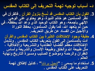 -‫د‬
-‫د‬
‫المقدس‬ ‫الكتاب‬ ‫إلى‬ ‫التحريف‬ ‫تهمة‬ ‫توجيه‬ ‫أسباب‬
‫المقدس‬ ‫الكتاب‬ ‫إلى‬ ‫التحريف‬ ‫تهمة‬ ‫توجيه‬ ‫أسباب‬
3
3
.
.
‫القرآن‬ ‫بنزول‬ َ
‫خ‬ ِ
‫س‬ُ
‫ن‬ ‫قد‬ ‫المقدس‬ ‫الكتاب‬ ‫بأن‬ ‫القول‬
‫القرآن‬ ‫بنزول‬ َ
‫خ‬ ِ
‫س‬ُ
‫ن‬ ‫قد‬ ‫المقدس‬ ‫الكتاب‬ ‫بأن‬ ‫القول‬
‫في‬ ‫فالقرآن‬ .
‫في‬ ‫فالقرآن‬ .
‫الوحي‬ ‫على‬ ‫يحتوي‬ ‫وهو‬ ،‫النبوة‬ ‫خاتم‬ ‫هو‬ ‫المسلمين‬ ‫نظر‬
‫الوحي‬ ‫على‬ ‫يحتوي‬ ‫وهو‬ ،‫النبوة‬ ‫خاتم‬ ‫هو‬ ‫المسلمين‬ ‫نظر‬
‫في‬ ،‫بحفظه‬ ‫اهلل‬ ‫وعد‬ ‫الذي‬ ‫الوحيد‬ ‫الكتاب‬ ‫وهو‬ ،‫بأجمعه‬ ‫اإللهي‬
‫في‬ ،‫بحفظه‬ ‫اهلل‬ ‫وعد‬ ‫الذي‬ ‫الوحيد‬ ‫الكتاب‬ ‫وهو‬ ،‫بأجمعه‬ ‫اإللهي‬
‫التوراة‬ ‫بحفظ‬ ،‫المسلمون‬ ‫يقول‬ ‫كما‬ ،‫اهلل‬ ‫يتعهد‬ ‫لم‬ ‫حين‬
‫التوراة‬ ‫بحفظ‬ ،‫المسلمون‬ ‫يقول‬ ‫كما‬ ،‫اهلل‬ ‫يتعهد‬ ‫لم‬ ‫حين‬
‫التحريف‬ ‫طريق‬ ‫عن‬ ‫الفساد‬ ‫من‬ ‫واإلنجيل‬
‫التحريف‬ ‫طريق‬ ‫عن‬ ‫الفساد‬ ‫من‬ ‫واإلنجيل‬
.
.
4
4
.
.
‫والقرآن‬ ‫المقدس‬ ‫الكتاب‬ ‫بين‬ ‫الكثيرة‬ ‫اإلختالفات‬ ‫وجود‬ ‫حقيقة‬
‫والقرآن‬ ‫المقدس‬ ‫الكتاب‬ ‫بين‬ ‫الكثيرة‬ ‫اإلختالفات‬ ‫وجود‬ ‫حقيقة‬
‫وتشمل‬ . ‫المقدس‬ ‫الكتاب‬ ‫بتحريف‬ ‫القول‬ ‫إلى‬ ‫بالمسلمين‬ ‫أدت‬
‫وتشمل‬ . ‫المقدس‬ ‫الكتاب‬ ‫بتحريف‬ ‫القول‬ ‫إلى‬ ‫بالمسلمين‬ ‫أدت‬
، ‫واألخالقية‬ ‫والتشريعية‬ ‫العقائدية‬ ‫القضايا‬ ‫معظم‬ ‫اإلختالفات‬
، ‫واألخالقية‬ ‫والتشريعية‬ ‫العقائدية‬ ‫القضايا‬ ‫معظم‬ ‫اإلختالفات‬
‫وأساس‬ ‫والشريعة‬ ‫اإلنسان‬ ‫وطبيعة‬ ‫والخلق‬ ‫اهلل‬ ‫طبيعة‬ ‫مثل‬
‫وأساس‬ ‫والشريعة‬ ‫اإلنسان‬ ‫وطبيعة‬ ‫والخلق‬ ‫اهلل‬ ‫طبيعة‬ ‫مثل‬
‫ونهاية‬ ‫التاريخ‬ ‫ومسيرة‬ ‫الصليب‬ ‫وموضوع‬ ‫والرحمة‬ ‫الغفران‬
‫ونهاية‬ ‫التاريخ‬ ‫ومسيرة‬ ‫الصليب‬ ‫وموضوع‬ ‫والرحمة‬ ‫الغفران‬
. ‫العالم‬
. ‫العالم‬
5
5
‫استخ‬ .
‫استخ‬ .
‫د‬
‫د‬
" : ‫يسمى‬ ‫ما‬ ‫ام‬
" : ‫يسمى‬ ‫ما‬ ‫ام‬
‫برنابا‬ ‫إنجيل‬
‫تهمة‬ ‫إلطالق‬ ‫كدليل‬ ، "
‫تهمة‬ ‫إلطالق‬ ‫كدليل‬ ، "
. ‫المقدس‬ ‫الكتاب‬ ‫على‬ ‫التحريف‬
. ‫المقدس‬ ‫الكتاب‬ ‫على‬ ‫التحريف‬
 