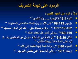‫التحريف‬ ‫تهمة‬ ‫على‬ ‫الردود‬
‫التحريف‬ ‫تهمة‬ ‫على‬ ‫الردود‬
: ‫القديم‬ ‫العهد‬ ‫من‬ ‫الرد‬ : ً
‫ال‬‫أو‬
: ‫القديم‬ ‫العهد‬ ‫من‬ ‫الرد‬ : ً
‫ال‬‫أو‬

‫تثنية‬
‫تثنية‬
2:4
2:4
" ‫تنقصوا‬ ‫وال‬ ..... ‫تزيدوا‬ ‫ال‬ "
" ‫تنقصوا‬ ‫وال‬ ..... ‫تزيدوا‬ ‫ال‬ "

‫مزمور‬
‫مزمور‬
89:119
89:119
" ‫ماوات‬ َّ
‫الس‬ ‫في‬ ‫مثبتة‬ ‫كلمتك‬ ُّ
‫رب‬ ‫يا‬ ‫األبد‬ ‫إلى‬ "
" ‫ماوات‬ َّ
‫الس‬ ‫في‬ ‫مثبتة‬ ‫كلمتك‬ ُّ
‫رب‬ ‫يا‬ ‫األبد‬ ‫إلى‬ "

151:119-152
151:119-152
" ‫أسستها‬ ‫الدهر‬ ‫إلى‬ ‫إنك‬... ‫حق‬ ‫وصاياك‬ ‫وكل‬ ..."
" ‫أسستها‬ ‫الدهر‬ ‫إلى‬ ‫إنك‬... ‫حق‬ ‫وصاياك‬ ‫وكل‬ ..."

160:119
160:119
" ‫عدلك‬ ‫أحكام‬ ‫كل‬ ‫الدهر‬ ‫وإلى‬... "
" ‫عدلك‬ ‫أحكام‬ ‫كل‬ ‫الدهر‬ ‫وإلى‬... "

‫أمثال‬
‫أمثال‬
5:30
5:30
-
-
6
6
‫ال‬ ، ‫به‬ ‫للمحتمين‬ ‫هو‬ ٌ
‫ترس‬ ، ‫نقية‬ ‫اهلل‬ ‫من‬ ٍ
‫ة‬‫كلم‬ ‫كل‬ "
‫ال‬ ، ‫به‬ ‫للمحتمين‬ ‫هو‬ ٌ
‫ترس‬ ، ‫نقية‬ ‫اهلل‬ ‫من‬ ٍ
‫ة‬‫كلم‬ ‫كل‬ "
" ‫ب‬َّ
‫ذ‬َ
‫ك‬ُ
‫ت‬َ
‫ف‬ ‫يوبخك‬ ‫لئال‬ ‫كلماته‬ ‫على‬ ‫تزد‬
" ‫ب‬َّ
‫ذ‬َ
‫ك‬ُ
‫ت‬َ
‫ف‬ ‫يوبخك‬ ‫لئال‬ ‫كلماته‬ ‫على‬ ‫تزد‬

‫أشعياء‬
‫أشعياء‬
8:40
8:40
" ‫األبد‬ ‫إلى‬ ‫فتثبت‬ ‫إلهنا‬ ‫كلمة‬ ‫وأما‬ ..."
" ‫األبد‬ ‫إلى‬ ‫فتثبت‬ ‫إلهنا‬ ‫كلمة‬ ‫وأما‬ ..."

‫إرمياء‬
‫إرمياء‬
12:1
12:1
".. ‫ألجريها‬ ‫كلمتي‬ ‫على‬ ٌ
‫ر‬‫ساه‬ ‫أنا‬ ‫ألني‬..."
".. ‫ألجريها‬ ‫كلمتي‬ ‫على‬ ٌ
‫ر‬‫ساه‬ ‫أنا‬ ‫ألني‬..."
 