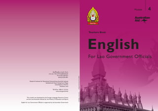 English
Teachers Book
For Lao Government Officials
Module 4
StudentsBook|MODULE2TeachersBook|MODULE4
Research Institute for Educational Sciences/Laos Australia Institute
Setthathirath Road, XiengnheunVillage,
Chanthaboury District,
Vientiane, Laos
Tel & Fax: +856 21 213161
www.moe.gov.la/ries/
ertneCecruoseRsegaugnaLngieroFehtybdepolevedsaweludomsihT
and the Laos Australia Institute for the Ministry of Education and Sports
English for Lao Government Officials is supported by the Australian Government
 