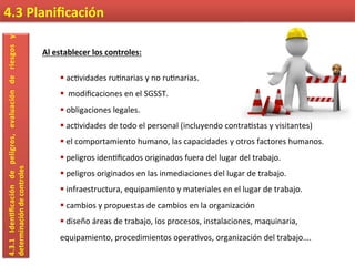 4.3	
  Planiﬁcación	
  4.3.1	
  Iden9ﬁcación	
  de	
  peligros,	
  evaluación	
  de	
  riesgos	
  y	
  
determinación	
  de	
  controles	
  
Al	
  establecer	
  los	
  controles:	
  
	
  
§ 	
  ac7vidades	
  ru7narias	
  y	
  no	
  ru7narias.	
  
§ 	
  	
  modiﬁcaciones	
  en	
  el	
  SGSST.	
  
§ 	
  obligaciones	
  legales.	
  
§ 	
  ac7vidades	
  de	
  todo	
  el	
  personal	
  (incluyendo	
  contra7stas	
  y	
  visitantes)	
  
§ 	
  el	
  comportamiento	
  humano,	
  las	
  capacidades	
  y	
  otros	
  factores	
  humanos.	
  
§ 	
  peligros	
  iden7ﬁcados	
  originados	
  fuera	
  del	
  lugar	
  del	
  trabajo.	
  
§ 	
  peligros	
  originados	
  en	
  las	
  inmediaciones	
  del	
  lugar	
  de	
  trabajo.	
  
§ 	
  infraestructura,	
  equipamiento	
  y	
  materiales	
  en	
  el	
  lugar	
  de	
  trabajo.	
  
§ 	
  cambios	
  y	
  propuestas	
  de	
  cambios	
  en	
  la	
  organización	
  
§ 	
  diseño	
  áreas	
  de	
  trabajo,	
  los	
  procesos,	
  instalaciones,	
  maquinaria,	
  
equipamiento,	
  procedimientos	
  opera7vos,	
  organización	
  del	
  trabajo….	
  
 
