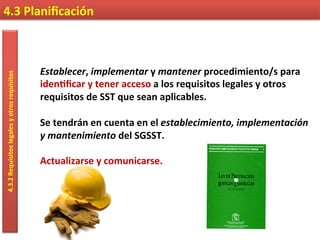 4.3	
  Planiﬁcación	
  4.3.2	
  Requisitos	
  legales	
  y	
  otros	
  requisitos	
  
Establecer,	
  implementar	
  y	
  mantener	
  procedimiento/s	
  para	
  
iden9ﬁcar	
  y	
  tener	
  acceso	
  a	
  los	
  requisitos	
  legales	
  y	
  otros	
  
requisitos	
  de	
  SST	
  que	
  sean	
  aplicables.	
  
	
  
Se	
  tendrán	
  en	
  cuenta	
  en	
  el	
  establecimiento,	
  implementación	
  
y	
  mantenimiento	
  del	
  SGSST.	
  
	
  
Actualizarse	
  y	
  comunicarse.	
  
 