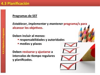 4.3	
  Planiﬁcación	
  4.3.3	
  Obje9vos	
  y	
  Programas	
  
Programas	
  de	
  SST	
  
	
  
Establecer,	
  implementar	
  y	
  mantener	
  programa/s	
  para	
  
alcanzar	
  los	
  obje9vos.	
  
	
  
Deben	
  incluir	
  al	
  menos:	
  
§ 	
  responsabilidades	
  y	
  autoridades	
  
§ 	
  medios	
  y	
  plazos	
  
Deben	
  revisarse	
  y	
  ajustarse	
  a	
  	
  
intervalos	
  de	
  9empo	
  regulares	
  	
  
y	
  planiﬁcados.	
  
 