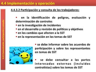 4.4.3.2	
  Par9cipación	
  y	
  consulta	
  de	
  los	
  trabajadores:	
  
	
  
§  	
   en	
   la	
   iden9ﬁcación	
   de	
   peligros,	
   evaluación	
   y	
  
determinación	
  de	
  controles	
  
§ 	
  en	
  la	
  inves9gación	
  de	
  incidentes	
  
§ 	
  en	
  el	
  desarrollo	
  y	
  revisión	
  de	
  polí9cas	
  y	
  obje9vos	
  
§ 	
  en	
  los	
  cambios	
  que	
  afecten	
  a	
  la	
  SST	
  
§ 	
  en	
  la	
  representación	
  en	
  los	
  temas	
  de	
  SST	
  
	
  
§ 	
  se	
  debe	
  informar	
  sobre	
  los	
  acuerdos	
  de	
  
par9cipación	
   y	
   sobre	
   los	
   representantes	
  
en	
  temas	
  de	
  SST	
  
§  	
   se	
   debe	
   consultar	
   a	
   las	
   partes	
  
interesadas	
   externas	
   (incluidos	
  
contra9stas)	
  sobre	
  los	
  temas	
  de	
  SST	
  
4.4	
  Implementación	
  y	
  operación	
  4.4.3	
  Comunicación,	
  par9cipación	
  y	
  consulta	
  
 