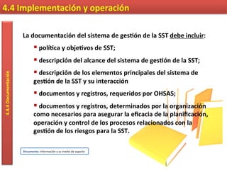 La	
  documentación	
  del	
  sistema	
  de	
  ges9ón	
  de	
  la	
  SST	
  debe	
  incluir:	
  	
  
§ 	
  polí9ca	
  y	
  obje9vos	
  de	
  SST;	
  	
  
§ 	
  descripción	
  del	
  alcance	
  del	
  sistema	
  de	
  ges9ón	
  de	
  la	
  SST;	
  	
  
§ 	
  descripción	
  de	
  los	
  elementos	
  principales	
  del	
  sistema	
  de	
  
ges9ón	
  de	
  la	
  SST	
  y	
  su	
  interacción	
  
§ 	
  documentos	
  y	
  registros,	
  requeridos	
  por	
  OHSAS;	
  	
  
§ 	
  documentos	
  y	
  registros,	
  determinados	
  por	
  la	
  organización	
  
como	
  necesarios	
  para	
  asegurar	
  la	
  eﬁcacia	
  de	
  la	
  planiﬁcación,	
  
operación	
  y	
  control	
  de	
  los	
  procesos	
  relacionados	
  con	
  la	
  
ges9ón	
  de	
  los	
  riesgos	
  para	
  la	
  SST.	
  	
  
4.4	
  Implementación	
  y	
  operación	
  4.4.4	
  Documentación	
  
Documento:	
  Información	
  y	
  su	
  medio	
  de	
  soporte	
  
 