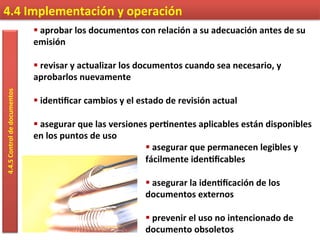4.4	
  Implementación	
  y	
  operación	
  4.4.5	
  Control	
  de	
  documentos	
  
§ 	
  aprobar	
  los	
  documentos	
  con	
  relación	
  a	
  su	
  adecuación	
  antes	
  de	
  su	
  
emisión	
  
	
  
§ 	
  revisar	
  y	
  actualizar	
  los	
  documentos	
  cuando	
  sea	
  necesario,	
  y	
  
aprobarlos	
  nuevamente	
  
	
  
§ 	
  iden9ﬁcar	
  cambios	
  y	
  el	
  estado	
  de	
  revisión	
  actual	
  
	
  
§ 	
  asegurar	
  que	
  las	
  versiones	
  per9nentes	
  aplicables	
  están	
  disponibles	
  
en	
  los	
  puntos	
  de	
  uso	
  
§ 	
  asegurar	
  que	
  permanecen	
  legibles	
  y	
  
fácilmente	
  iden9ﬁcables	
  
	
  
§ 	
  asegurar	
  la	
  iden9ﬁcación	
  de	
  los	
  
documentos	
  externos	
  
	
  
§ 	
  prevenir	
  el	
  uso	
  no	
  intencionado	
  de	
  
documento	
  obsoletos	
  
 