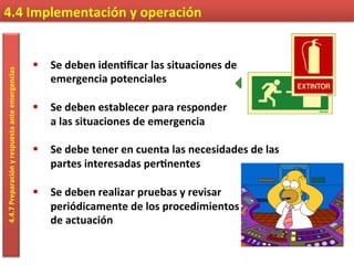 4.4	
  Implementación	
  y	
  operación	
  4.4.7	
  Preparación	
  y	
  respuesta	
  ante	
  emergencias	
  
§  Se	
  deben	
  iden9ﬁcar	
  las	
  situaciones	
  de	
  
emergencia	
  potenciales	
  
§  Se	
  deben	
  establecer	
  para	
  responder	
  
a	
  las	
  situaciones	
  de	
  emergencia	
  
§  Se	
  debe	
  tener	
  en	
  cuenta	
  las	
  necesidades	
  de	
  las	
  
partes	
  interesadas	
  per9nentes	
  
§  Se	
  deben	
  realizar	
  pruebas	
  y	
  revisar	
  	
  
periódicamente	
  de	
  los	
  procedimientos	
  	
  
de	
  actuación	
  
 