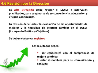 4.6	
  Revisión	
  por	
  la	
  Dirección	
  
La	
   Alta	
   Dirección	
   debe	
   revisar	
   el	
   SGSST	
   a	
   intervalos	
  
planiﬁcados,	
  para	
  asegurarse	
  de	
  su	
  conveniencia,	
  adecuación	
  y	
  
eﬁcacia	
  con9nuadas.	
  
	
  
La	
  revisión	
  debe	
  incluir	
  la	
  evaluación	
  de	
  las	
  oportunidades	
  de	
  
mejorar	
   y	
   la	
   necesidad	
   de	
   efectuar	
   cambios	
   en	
   el	
   SGSST	
  
(incluyendo	
  Polí9ca	
  y	
  Obje9vos)	
  
	
  
Se	
  deben	
  conservar	
  registros	
  
Los	
  resultados	
  deben:	
  
	
  
§  	
   ser	
   coherentes	
   con	
   el	
   compromiso	
   de	
  
mejora	
  con9nua	
  
§ 	
   estar	
   disponibles	
   para	
   su	
   comunicación	
   y	
  
consulta	
  
 