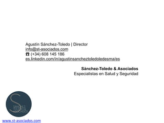 Agustín Sánchez-Toledo | Director
info@st-asociados.com
☎ (+34) 608 145 186
es.linkedin.com/in/agustinsancheztoledoledesma/es
Sánchez-Toledo & Asociados
Especialistas en Salud y Seguridad
www.st-­‐asociados.com	
  
 