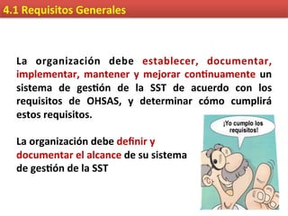 4.1	
  Requisitos	
  Generales	
  
La	
   organización	
   debe	
   establecer,	
   documentar,	
  
implementar,	
  mantener	
  y	
  mejorar	
  con9nuamente	
  un	
  
sistema	
   de	
   ges9ón	
   de	
   la	
   SST	
   de	
   acuerdo	
   con	
   los	
  
requisitos	
   de	
   OHSAS,	
   y	
   determinar	
   cómo	
   cumplirá	
  
estos	
  requisitos.	
  
	
  
La	
  organización	
  debe	
  deﬁnir	
  y	
  	
  
documentar	
  el	
  alcance	
  de	
  su	
  sistema	
  	
  
de	
  ges9ón	
  de	
  la	
  SST	
  
 