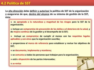 4.2	
  Polí9ca	
  de	
  SST	
  
La	
  alta	
  dirección	
  debe	
  deﬁnir	
  y	
  autorizar	
  la	
  polí9ca	
  de	
  SST	
  de	
  la	
  organización	
  
y	
  asegurarse	
  de	
  que,	
  dentro	
  del	
  alcance	
  de	
  su	
  sistema	
  de	
  ges9ón	
  de	
  la	
  SST,	
  
ésta:	
  
 	
   es	
   apropiada	
   a	
   la	
   naturaleza	
   y	
   magnitud	
   de	
   los	
   riesgos	
   para	
   la	
   SST	
   de	
   la	
  
organización;	
  
 	
  incluye	
  un	
  compromiso	
  de	
  prevención	
  de	
  los	
  daños	
  y	
  el	
  deterioro	
  de	
  la	
  salud,	
  y	
  
de	
  mejora	
  con9nua	
  de	
  la	
  ges9ón	
  y	
  el	
  desempeño	
  de	
  la	
  SST;	
  
  	
   incluye	
   un	
   compromiso	
   de	
   cumplir	
   al	
   menos	
   con	
   los	
   requisitos	
   legales	
  
aplicables	
  y	
  con	
  otros	
  que	
  la	
  organización	
  suscriba;	
  
 	
  proporciona	
  el	
  marco	
  de	
  referencia	
  para	
  establecer	
  y	
  revisar	
  los	
  obje9vos	
  de	
  
SST;	
  
 	
  se	
  documenta,	
  implementa	
  y	
  man9ene;	
  
 	
  se	
  comunica	
  a	
  todas	
  las	
  personas	
  que	
  trabajan	
  para	
  la	
  organización;	
  
 	
  está	
  a	
  disposición	
  de	
  las	
  partes	
  interesadas;	
  
 	
  se	
  revisa	
  
 