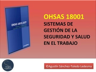 ©Agus&n	
  Sánchez-­‐Toledo	
  Ledesma	
  
OHSAS	
  18001	
  
SISTEMAS	
  DE	
  
GESTIÓN	
  DE	
  LA	
  
SEGURIDAD	
  Y	
  SALUD	
  
EN	
  EL	
  TRABAJO	
  
 