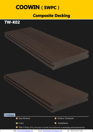 COOWIN（（）（） 
SWPC） 
TW-K02 
Catalogue 
Composite Decking 
Specification Surface Treatment 
Color Installation 
Take it Easy (For your peace of mind, from detection to packaging and transportation) 
Web: www.coowingroup.com Email: barefoot@coowin-group.com Tel: +86-532-6773 1461 
 