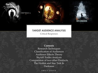 TARGET AUDIENCE ANALYSIS
Critical Responses

Contents
Research Techniques
Classification of Audiences
Audience Effects Theory
Skyfall Trailer Analysis
Comparision of two other Products,
The Hobbit and Star Trek In
Darkness
EMILY GRACE

 