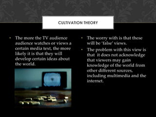 CULTIVATION THEORY

• The more the TV audience
audience watches or views a
certain media text, the more
likely it is that they will
develop certain ideas about
the world.

• The worry with is that these
will be ‘false’ views.
• The problem with this view is
that it does not acknowledge
that viewers may gain
knowledge of the world from
other different sources,
including multimedia and the
internet.

 