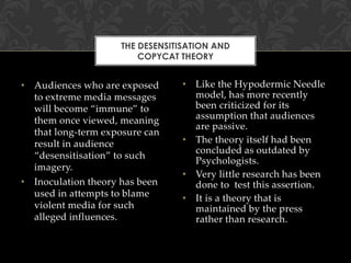 THE DESENSITISATION AND
COPYCAT THEORY

• Audiences who are exposed
to extreme media messages
will become “immune” to
them once viewed, meaning
that long-term exposure can
result in audience
“desensitisation” to such
imagery.
• Inoculation theory has been
used in attempts to blame
violent media for such
alleged influences.

• Like the Hypodermic Needle
model, has more recently
been criticized for its
assumption that audiences
are passive.
• The theory itself had been
concluded as outdated by
Psychologists.
• Very little research has been
done to test this assertion.
• It is a theory that is
maintained by the press
rather than research.

 