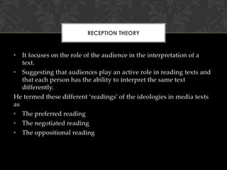 RECEPTION THEORY

• It focuses on the role of the audience in the interpretation of a
text.
• Suggesting that audiences play an active role in reading texts and
that each person has the ability to interpret the same text
differently.
He termed these different ‘readings’ of the ideologies in media texts
as
• The preferred reading
• The negotiated reading
• The oppositional reading

 