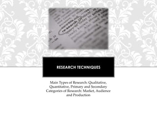 RESEARCH TECHNIQUES

Main Types of Research: Qualitative,
Quantitative, Primary and Secondary
Categories of Research: Market, Audience
and Production

 