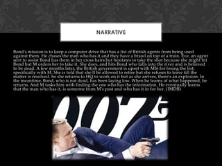 NARRATIVE

Bond's mission is to keep a computer drive that has a list of British agents from being used
against them. He chases the man who has it and they have a brawl on top of a train. Eve, an agent
sent to assist Bond has them in her cross hairs but hesitates to take the shot because she might hit
Bond but M orders her to take it. She does, and hits Bond who falls into the river and is believed
to be dead. A few months later, the British government is upset with MI6 for losing the list;
specifically with M. She is told that she'll be allowed to retire but she refuses to leave till the
matter is resolved. So she returns to HQ to work on it but as she arrives, there's an explosion. In
the meantime, Bond, who is not dead, has been laying low. When he learns of what happened, he
returns. And M tasks him with finding the one who has the information. He eventually learns
that the man who has it, is someone from M's past and who has it in for her. (IMDB)

 