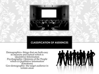 CLASSIFICATION OF AUDIENCES

Demographics- things that are both easy
to measure and factual which is
Quantitive-Information
Psychographic- Opinions of the People
which is Qualitative Information
(Emotions)
Geo-demographic- the target audience in
certain areas

 