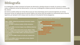 Bibliografía
En la bibliografía se deben presentar las fuentes de información utilizadas durante el estudio, las mismas se deben
indicar cumpliendo normas de referenciación, en este caso, la bibliografía se deberá presentar utilizando las normas APA
6ta. Edición.
Así mismo se podría utilizar las normas ISO, las que son más convenientes para las áreas de ingeniería, las normas
Vancouver las que son óptimas para las ciencias médica y las normas IEEE que pueden ser convenientes para el área de
ingeniería, por ejemplo la UCC campus León las utiliza en la Facultad de Ciencias Agragrarias
Bibliografía recomendada:

Fuentes en línea para acceder a la información

Biggs, J (2006). Calidad del aprendizaje universitario. España:
Narcea Ediciones.
Pansza, M (1981). Enseñanza modular. Perfiles educativos.
México
Peñaloza, W (2005). Currículo Integral. Lima: Biblioteca Nacional
de Perú 3° edición
Tyler, R (1973).Principios básicos del currículo. México: Trillas
Tórres S., J (1998). El curriculum oculto. Madrid: Ediciones Morata
Universidad de Deusto Bilbao (2007). Aprendizaje basado en
competencias.
Vargas Lyva, M R (2008). Diseño curricular por competencias.
México
Zabalza, M A (2000). Diseño y desarrollo curricular. Madrid:
Narcea Ediciones 8° edición

Dialnet http://dialnet.unirioja.es/
TDR http://tesisenred.net
OAI-PMH http://www.openarchives.org/pmh/
Europeana Data Model EDM http://hdl.handle.net/
Recolecta www.recolecta.net
Driver www.driver-repository.eu
La Rábida dspace.unia.es
http://hispana.mcu.es
http://www.europeana.eu
http://ideas.net

 