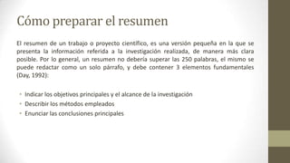 Cómo preparar el resumen
El resumen de un trabajo o proyecto científico, es una versión pequeña en la que se
presenta la información referida a la investigación realizada, de manera más clara
posible. Por lo general, un resumen no debería superar las 250 palabras, el mismo se
puede redactar como un solo párrafo, y debe contener 3 elementos fundamentales
(Day, 1992):

• Indicar los objetivos principales y el alcance de la investigación
• Describir los métodos empleados
• Enunciar las conclusiones principales

 