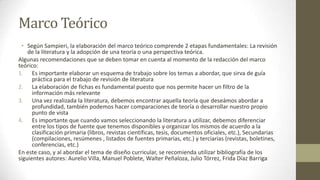 Marco Teórico
• Según Sampieri, la elaboración del marco teórico comprende 2 etapas fundamentales: La revisión
de la literatura y la adopción de una teoría o una perspectiva teórica.
Algunas recomendaciones que se deben tomar en cuenta al momento de la redacción del marco
teórico:
1. Es importante elaborar un esquema de trabajo sobre los temas a abordar, que sirva de guía
práctica para el trabajo de revisión de literatura
2. La elaboración de fichas es fundamental puesto que nos permite hacer un filtro de la
información más relevante
3. Una vez realizada la literatura, debemos encontrar aquella teoría que deseámos abordar a
profundidad, también podemos hacer comparaciones de teoría o desarrollar nuestro propio
punto de vista
4. Es importante que cuando vamos seleccionando la literatura a utilizar, debemos diferenciar
entre los tipos de fuente que tenemos disponibles y organizar los mismos de acuerdo a la
clasificación primaria (libros, revistas científicas, tesis, documentos oficiales, etc.), Secundarias
(compilaciones, resúmenes , listados de fuentes primarias, etc.) y terciarias (revistas, boletines,
conferencias, etc.)
En este caso, y al abordar el tema de diseño curricular, se recomienda utilizar bibliografía de los
siguientes autores: Aurelio Villa, Manuel Poblete, Walter Peñaloza, Julio Tórrez, Frida Díaz Barriga

 
