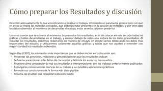 Cómo preparar los Resultados y discusión
Describir adecuadamente lo que encontramos al realizar el trabajo, ofreciendo un panorama general pero sin que
en estos se repita los métodos utilizados, que deberán estar presentes en la sección de métodos, y por otro lado
los datos obtenidos al momento de desarrollar el trabajo, estos se redactarán en pretérito.
Un error común que se comete al momento de presentar los resultados, es el de colocar en esta sección todas las
gráficas y tablas desarrolladas en el trabajo, y colocar debajo de estos una lectura de los datos presentados. Al
redactar los resultados, debemos redactarlos de manera de ensayo, en donde vamos destacando los datos más
importantes del estudio, y utilizaremos solamente aquellas gráficas y tablas que nos ayuden a entender con
mayor claridad los resultados obtenidos.
Según Day (1992), los elementos más importantes que se deben incluir en la discusión son:
• Presentar los principios, relaciones y generalizaciones que los resultados indican
• Señale las excepciones o las faltas de corrección y delimite los aspectos no resueltos
• Muestre cómo concuerdan (o no) sus resultados e interpretaciones con los trabajos anteriormente publicados
• Exponga las consecuencias teóricas de su trabajo y sus posibles aplicaciones prácticas
• Formule sus conclusiones de la forma más clara posible
• Resuma las pruebas que respaldan cada conclusión

 