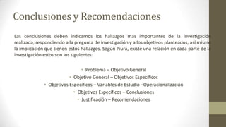 Conclusiones y Recomendaciones
Las conclusiones deben indicarnos los hallazgos más importantes de la investigación
realizada, respondiendo a la pregunta de investigación y a los objetivos planteados, así mismo
la implicación que tienen estos hallazgos. Según Piura, existe una relación en cada parte de la
investigación estos son los siguientes:
• Problema – Objetivo General
• Objetivo General – Objetivos Específicos
• Objetivos Específicos – Variables de Estudio –Operacionalización
• Objetivos Específicos – Conclusiones
• Justificación – Recomendaciones

 