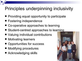 Principles underpinning inclusivity Providing equal opportunity to participate Fostering independence Co-operative approaches to learning Student-centred approaches to learning Valuing individual contributions Motivating learners Opportunities for success Modifying procedures Acknowledging skills 