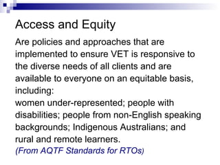 Access and Equity Are policies and approaches that are  implemented to ensure VET is responsive to  the diverse needs of all clients and are available to everyone on an equitable basis, including:  women under-represented; people with  disabilities; people from non-English speaking  backgrounds; Indigenous Australians; and  rural and remote learners. (From AQTF Standards for RTOs )   