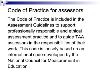 Code of Practice for assessors The Code of Practice is included in the  Assessment Guidelines to support  professionally responsible and ethical  assessment practice and to guide TAA  assessors in the responsibilities of their  work. This code is loosely based on an  international code developed by the  National Council for Measurement in  Education  . 