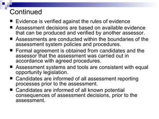 Continued Evidence is verified against the rules of evidence Assessment decisions are based on available evidence that can be produced and verified by another assessor. Assessments are conducted within the boundaries of the assessment system policies and procedures. Formal agreement is obtained from candidates and the assessor that the assessment was carried out in accordance with agreed procedures. Assessment systems and tools are consistent with equal opportunity legislation. Candidates are informed of all assessment reporting processes prior to the assessment. Candidates are informed of all known potential consequences of assessment decisions, prior to the assessment. 