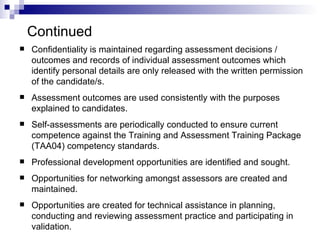 Continued Confidentiality is maintained regarding assessment decisions / outcomes and records of individual assessment outcomes which identify personal details are only released with the written permission of the candidate/s. Assessment outcomes are used consistently with the purposes explained to candidates. Self‑assessments are periodically conducted to ensure current competence against the Training and Assessment Training Package (TAA04) competency standards. Professional development opportunities are identified and sought. Opportunities for networking amongst assessors are created and maintained. Opportunities are created for technical assistance in planning, conducting and reviewing assessment practice and participating in validation.   