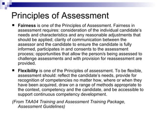 Principles of Assessment Fairness  is one of the Principles of Assessment. Fairness in assessment requires: consideration of the individual candidate’s needs and characteristics and any reasonable adjustments that should be applied; clarity of communication between the assessor and the candidate to ensure the candidate is fully informed, participates in and consents to the assessment process; opportunities that  allow the person/s being assessed  to challenge assessments and with provision for reassessment are provided.  Flexibility  is one of the Principles of assessment. To be flexible, assessment should: reflect the candidate’s needs, provide for recognition of competencies no matter how, where or when they have been acquired, draw on a range of methods appropriate to the context, competency and the candidate, and be accessible to support continuous competency development. (From TAA04 Training and Assessment Training Package, Assessment Guidelines) 