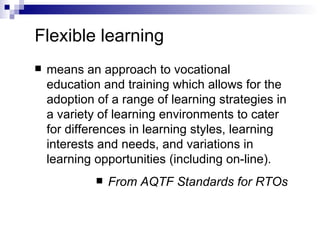 Flexible learning means an approach to vocational education and training which allows for the adoption of a range of learning strategies in a variety of learning environments to cater for differences in learning styles, learning interests and needs, and variations in learning opportunities (including on-line). From AQTF Standards for RTOs 