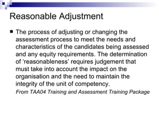 Reasonable Adjustment The process of adjusting or changing the assessment process to meet the needs and characteristics of the candidates being assessed and any equity requirements. The determination of ‘reasonableness’ requires judgement that must take into account the impact on the organisation and the need to maintain the integrity of the unit of competency. From TAA04 Training and Assessment Training Package 