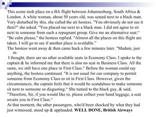 This scene took place on a BA flight between Johannesburg, South Africa &  London. A white woman, about 50 years old, was seated next to a black man. Very disturbed by this, she called the air hostess. "You obviously do not see it  then?" she asked. "You placed me next to a black man. I did not agree to sit  next to someone from such a repugnant group. Give me an alternative seat.“ "Be calm please," the hostess replied. "Almost all the places on this flight are  taken. I will go to see if another place is available.” The hostess went away & then came back a few minutes later. "Madam, just as I thought, there are no other available seats in Economy Class. I spoke to the  captain & he informed me that there is also no seat in Business Class. All the  same, we still have one place in First Class.“ Before the woman could say  anything, the hostess continued. "It is not usual for our company to permit  someone from Economy Class to sit in First Class. However, given the  circumstances, the captain feels that it would be scandalous to make someone  sit next to someone so disgusting.“ She turned to the black guy, & said,  "Therefore, Sir, if you would like to, please collect your hand luggage, a seat  awaits you in First Class.“  At that moment, the other passengers, who'd been shocked by what they had  just witnessed, stood up & applauded.  WELL DONE, British Airways 