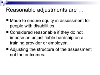 Reasonable adjustments are … Made to ensure equity in assessment for people with disabilities. Considered reasonable if they do not impose an unjustifiable hardship on a training provider or employer. Adjusting the structure of the assessment not the outcomes. 