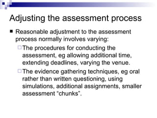 Adjusting the assessment process Reasonable adjustment to the assessment process normally involves varying: The procedures for conducting the assessment, eg allowing additional time, extending deadlines, varying the venue. The evidence gathering techniques, eg oral rather than written questioning, using simulations, additional assignments, smaller assessment “chunks”. 