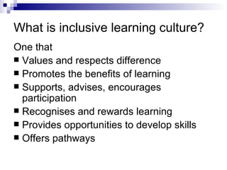 What is inclusive learning culture? One that Values and respects difference Promotes the benefits of learning Supports, advises, encourages participation Recognises and rewards learning Provides opportunities to develop skills Offers pathways 