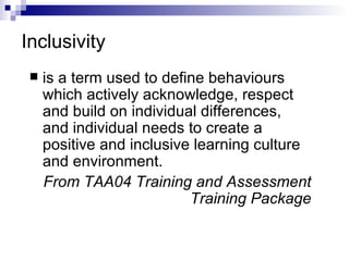 Inclusivity is a term used to define behaviours which actively acknowledge, respect and build on individual differences, and individual needs to create a positive and inclusive learning culture and environment. From TAA04 Training and Assessment Training Package 