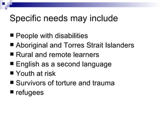 Specific needs may include People with disabilities Aboriginal and Torres Strait Islanders Rural and remote learners English as a second language Youth at risk Survivors of torture and trauma refugees 