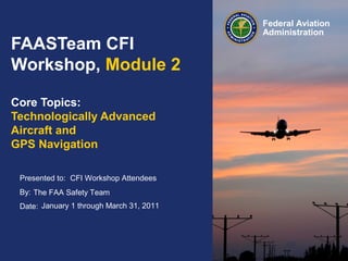 Presented to:
By:
Date:
Federal Aviation
Administration
FAASTeam CFI
Workshop, Module 2
Core Topics:
Technologically Advanced
Aircraft and
GPS Navigation
CFI Workshop Attendees
The FAA Safety Team
January 1 through March 31, 2011
 