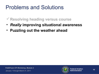 10 10Federal Aviation
Administration
FAASTeam CFI Workshop, Module 2
January 1 through March 31, 2011
Problems and Solutions
Resolving heading versus course
• Really improving situational awareness
• Puzzling out the weather ahead
 