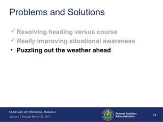 14 14Federal Aviation
Administration
FAASTeam CFI Workshop, Module 2
January 1 through March 31, 2011
Problems and Solutions
Resolving heading versus course
Really improving situational awareness
• Puzzling out the weather ahead
 