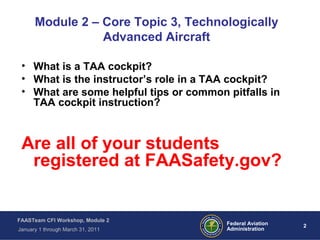 2 2Federal Aviation
Administration
FAASTeam CFI Workshop, Module 2
January 1 through March 31, 2011
• What is a TAA cockpit?
• What is the instructor’s role in a TAA cockpit?
• What are some helpful tips or common pitfalls in
TAA cockpit instruction?
Are all of your students
registered at FAASafety.gov?
Module 2 – Core Topic 3, Technologically
Advanced Aircraft
 